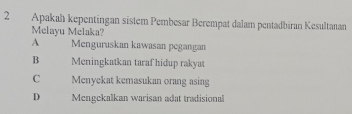 Apakah kepentingan sistem Pembesar Berempat dalam pentadbiran Kesultanan
Melayu Melaka?
A Menguruskan kawasan pegangan
B Meningkatkan taraf hidup rakyat
C Menyekat kemasukan orang asing
D Mengekalkan warisan adat tradisional