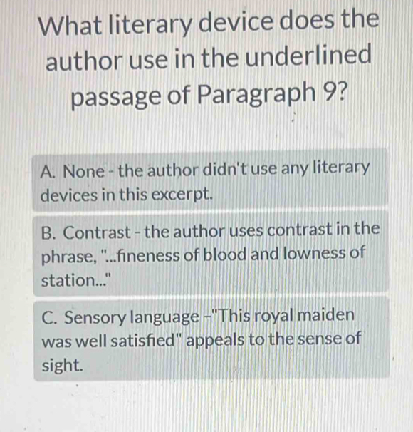 What literary device does the
author use in the underlined
passage of Paragraph 9?
A. None - the author didn't use any literary
devices in this excerpt.
B. Contrast - the author uses contrast in the
phrase, "...fineness of blood and lowness of
station..."
C. Sensory language -''This royal maiden
was well satisfied" appeals to the sense of
sight.