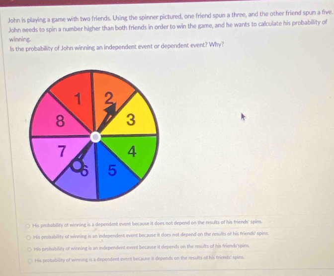 John is playing a game with two friends. Using the spinner pictured, one friend spun a three, and the other friend spun a five.
John needs to spin a number higher than both friends in order to win the game, and he wants to calculate his probability of
winning.
ls the probability of John winning an independent event or dependent event? Why?
His probability of winning is a dependent event because it does not depend on the results of his friends' spins.
His probability of winning is an independent event because it does not depend on the results of his friends' spins.
His probability of winning is an independent event because it depends on the results of his friends'spins.
His probability of winning is a dependent event because it depends on the results of his friends' spins.