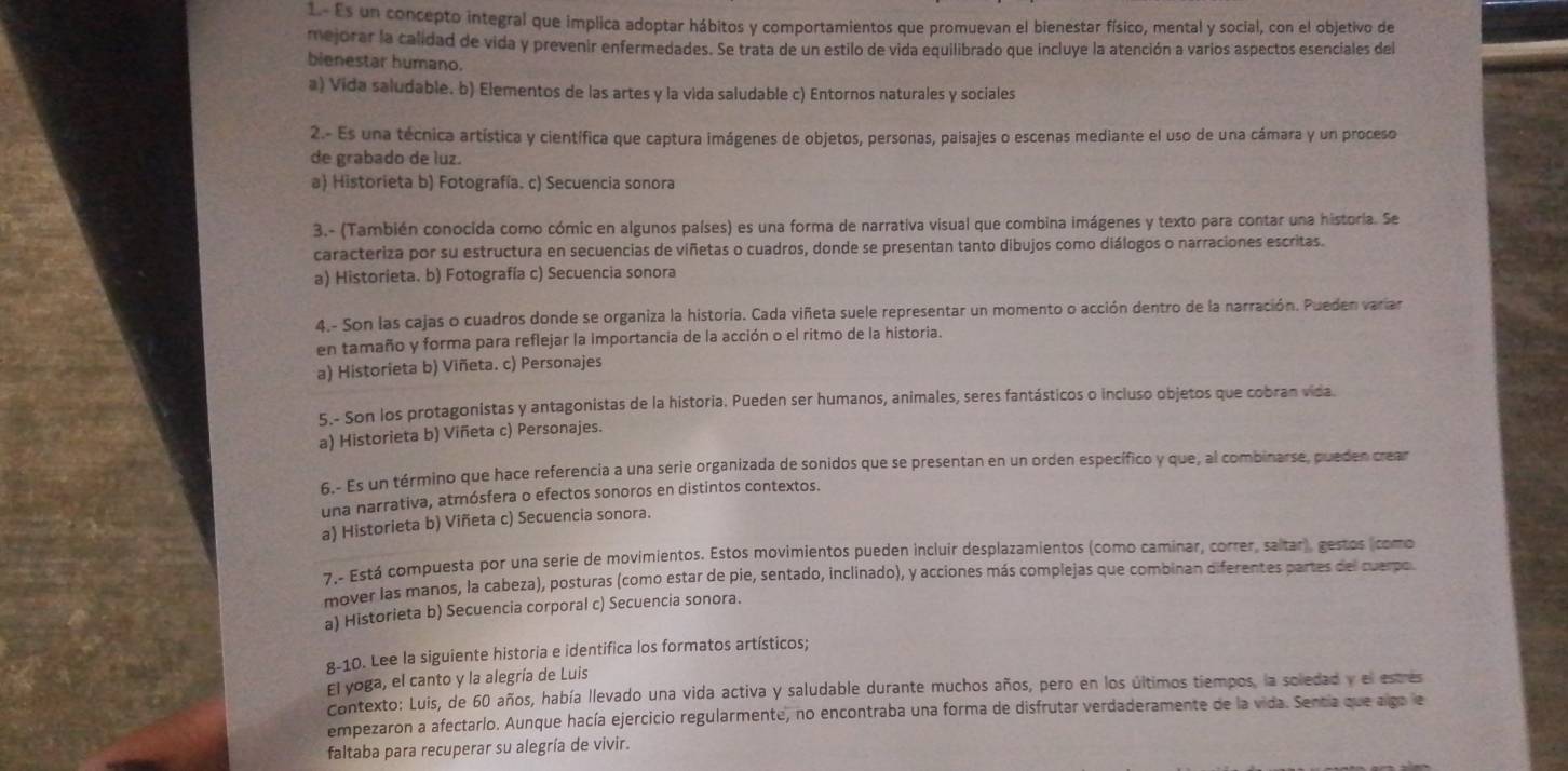 1- Es un concepto integral que implica adoptar hábitos y comportamientos que promuevan el bienestar físico, mental y social, con el objetivo de
mejorar la calidad de vida y prevenir enfermedades. Se trata de un estilo de vida equilibrado que incluye la atención a varios aspectos esenciales del
bienestar humano.
a) Vida saludable. b) Elementos de las artes y la vida saludable c) Entornos naturales y sociales
2.- Es una técnica artística y científica que captura imágenes de objetos, personas, paisajes o escenas mediante el uso de una cámara y un proceso
de grabado de luz.
a) Historieta b) Fotografía. c) Secuencia sonora
3.- (También conocida como cómic en algunos países) es una forma de narrativa visual que combina imágenes y texto para contar una historia. Se
caracteriza por su estructura en secuencias de viñetas o cuadros, donde se presentan tanto dibujos como diálogos o narraciones escritas.
a) Historieta. b) Fotografía c) Secuencia sonora
4.- Son las cajas o cuadros donde se organiza la historia. Cada viñeta suele representar un momento o acción dentro de la narración. Pueden variar
en tamaño y forma para reflejar la importancia de la acción o el ritmo de la historia.
a) Historieta b) Viñeta. c) Personajes
5.- Son los protagonistas y antagonistas de la historia. Pueden ser humanos, animales, seres fantásticos o incluso objetos que cobran vida.
a) Historieta b) Viñeta c) Personajes.
6.- Es un término que hace referencia a una serie organizada de sonidos que se presentan en un orden específico y que, al combinarse, pueden crear
una narrativa, atmósfera o efectos sonoros en distintos contextos.
a) Historieta b) Viñeta c) Secuencia sonora.
7.- Está compuesta por una serie de movimientos. Estos movimientos pueden incluir desplazamientos (como caminar, correr, saltar), gestos (como
mover las manos, la cabeza), posturas (como estar de pie, sentado, inclinado), y acciones más complejas que combinan diferentes partes del cuerpo
a) Historieta b) Secuencia corporal c) Secuencia sonora.
g-10. Lee la siguiente historia e identifica los formatos artísticos;
El yoga, el canto y la alegría de Luis
Contexto: Luis, de 60 años, había llevado una vida activa y saludable durante muchos años, pero en los últimos tiempos, la soledad y el estres
empezaron a afectarlo. Aunque hacía ejercicio regularmente, no encontraba una forma de disfrutar verdaderamente de la vida. Sencia que algo le
faltaba para recuperar su alegría de vivir.