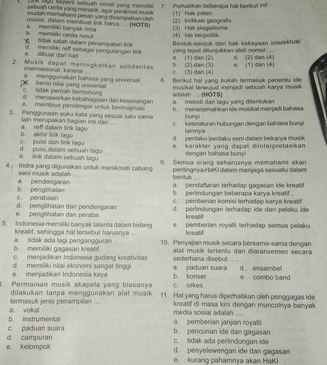 Link lagu seperti sebuah novel yang memiliki 7. Perhatikan beberapa hal berikut ini!
sebuah cerita yang menarik, agar penikmat musik (1) Hak paten.
mudah memahami pesan yang disampaikan oleh (2) Indikasi geografis.
musisi, dalam membuat lirik harus .... (HOTS)
a. memiliki banyak rima
(3) Hak plagiatisme.
b. memiliki cerita runut (4) Ide berpolitik.
tidak salah dalam penempatan lirik Bentuk-bentuk dari hak kekayaan intelektual
d. memiliki reff sebagai pengulangan lirik yang tepat ditunjukkan oleh nomor ....
e. dibuat dari hati a. (1) dan (2) d. (2) dan (4)
2. Musik dapat meningkatkan solidaritas b. (2) dan (3) e. (1) dan (4)
internasional, karena .... c. (3) dan (4)
a. menggunakan bahasa yang universal 8. Berikut hal yang bukan termasuk penentu ide
b. berisi nilai yang universal
musikal terwujud menjadi sebuah karya musik
c. tidak pernah berbohong adalah .... (HOTS)
d. menawarkan kebahagiaan dan kesenangan a. melodi dan lagu yang ditentukan
e. membius pendengar untuk berimajinasi b. menerjemahkan ide musikal menjadi bahasa
3. Penggunaan suku kata yang sesuai satu sama bunyi
lain merupakan bagian inti dari .... c. keteraturan hubungan dengan bahasa bunyi
a. reff dalam lirik lagu lainnya
b. akhir lirik lagu
d. perilaku-perilaku seni dalam bekarya musik
c. puisi dan lirik lagu
e. karakter yang dapat diinterpretasikan
d. puisi dalam sebuah lagu
dengan bahasa bunyi
e. lirik dalam sebuah lagu
9. Semua orang seharusnya memahami akan
4. Indra yang digunakan untuk menikmati cabang pentingnya HaKI dalam menjaga sesuatu dalam
seni musik adalah .... bentuk ....
a. pendengaran
a. pendaftaran terhadap gagasan ide kreatif
b. penglihatan
b. perlindungan beberapa karya kreatif
c. perabaan
c. pemberian komisi terhadap karya kreatif
d. penglihatan dan pendengaran d. perlindungan terhadap ide dari pelaku ide
e. penglihatan dan peraba kreatif
5. Indonesia memiliki banyak talenta dalam bidang e. pemberian royalti terhadap semua pelaku
kreatif, sehingga hal tersebut harusnya .... kreatif
a. tidak ada lagi pengangguran 10. Penyajian musik secara bersama-sama dengan
b. memiliki gagasan kreatif alat musik tertentu dan diaransemen secara
c. menjadikan Indonesia gudang kreativitas sederhana disebut ....
d. memiliki nilai ekonomi sangat tinggi a. paduan suara d. ensambel
e. menjadikan Indonesia kaya b. konser e. combo band
. Permainan musik akapela yang biasanya c. orkes
dilakukan tanpa menggunakan alat musik 11. Hal yang harus diperhatikan oleh penggagas ide
termasuk jenis penampilan .... kreatif di masa kini dengan munculnya banyak
a. vokal media sosial adalah ....
b. instrumental a. pemberian janjian royalti
c. paduan suara b. pencurian ide dan gagasan
d. campuran c. tidak ada perlindungan ide
e. kelompok d. penyelewengan ide dan gagasan
e. kurang pahamnya akan HaKI