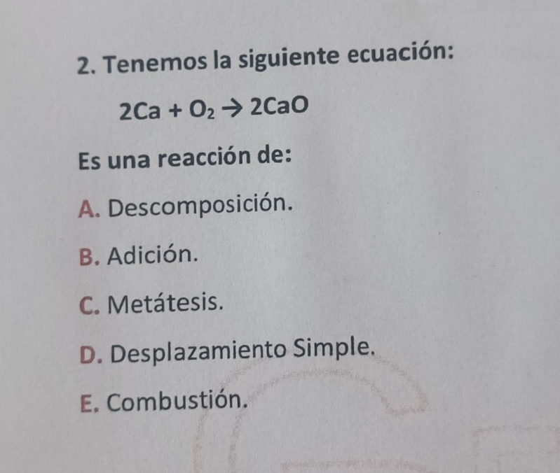 Tenemos la siguiente ecuación:
2Ca+O_2to 2CaO
Es una reacción de:
A. Descomposición.
B. Adición.
C. Metátesis.
D. Desplazamiento Simple.
E. Combustión.