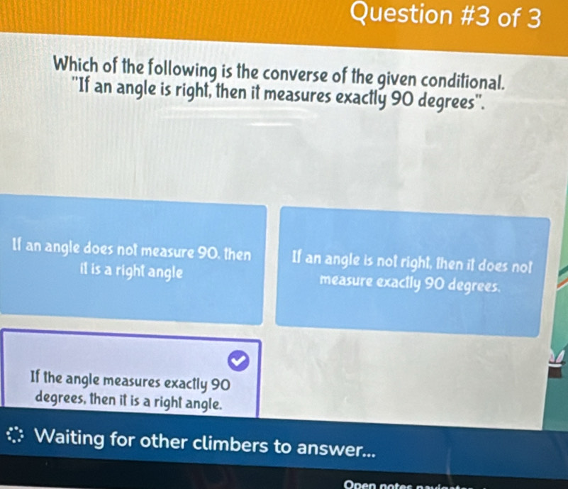 of 3
Which of the following is the converse of the given conditional.
''If an angle is right, then it measures exactly 90 degrees ''.
If an angle does not measure 90, then If an angle is not right, then it does not
it is a right angle measure exactly 90 degrees.
If the angle measures exactly 90
degrees, then it is a right angle.
Waiting for other climbers to answer...
Onen notes pa és