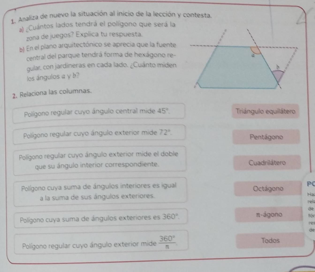 Analiza de nuevo la situación al inicio de la lección y contesta.
a) ¿Cuántos lados tendrá el polígono que será la
zona de juegos? Explica tu respuesta.
b) En el plano arquitectónico se aprecia que la fuente
central del parque tendrá forma de hexágono re-
gular, con jardineras en cada lado. ¿Cuánto miden
los ángulos a y b?
2. Relaciona las columnas.
Polígono regular cuyo ángulo central mide 45°. Triángulo equilátero
Polígono regular cuyo ángulo exterior mide 72°.
Pentágono
Polígono regular cuyo ángulo exterior mide el doble
que su ángulo interior correspondiente. Cuadrilátero
Polígono cuya suma de ángulos interiores es igual Octágono PC
Hạ
a la suma de sus ángulos exteriores. rela
de
Polígono cuya suma de ángulos exteriores es 360°. 
π-ágono für
res
de
Polígono regular cuyo ángulo exterior mide  360°/n 
Todos