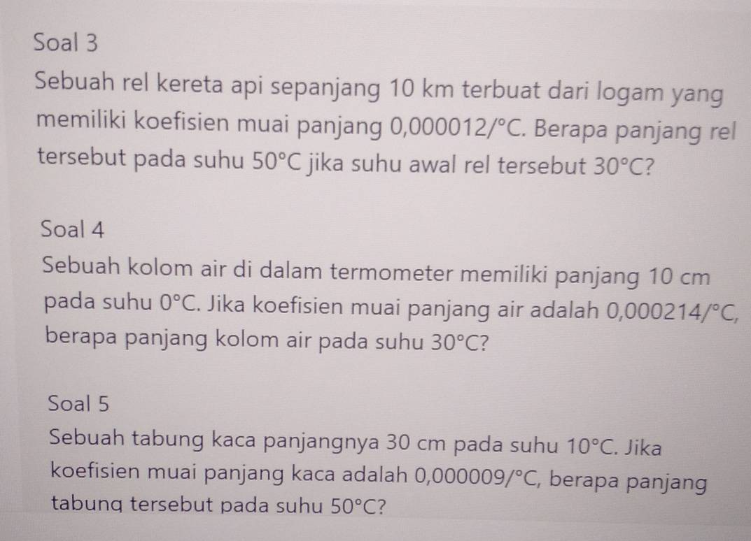 Soal 3 
Sebuah rel kereta api sepanjang 10 km terbuat dari logam yang 
memiliki koefisien muai panjang 0, 000012/^circ C. Berapa panjang rel 
tersebut pada suhu 50°C jika suhu awal rel tersebut 30°C 7 
Soal 4 
Sebuah kolom air di dalam termometer memiliki panjang 10 cm
pada suhu 0°C. Jika koefisien muai panjang air adalah C 0,000214/^circ C, 
berapa panjang kolom air pada suhu 30°C 2 
Soal 5 
Sebuah tabung kaca panjangnya 30 cm pada suhu 10°C. Jika 
koefisien muai panjang kaca adalah 0,000009/^circ C , berapa panjang 
tabunq tersebut pada suhu 50°C 7