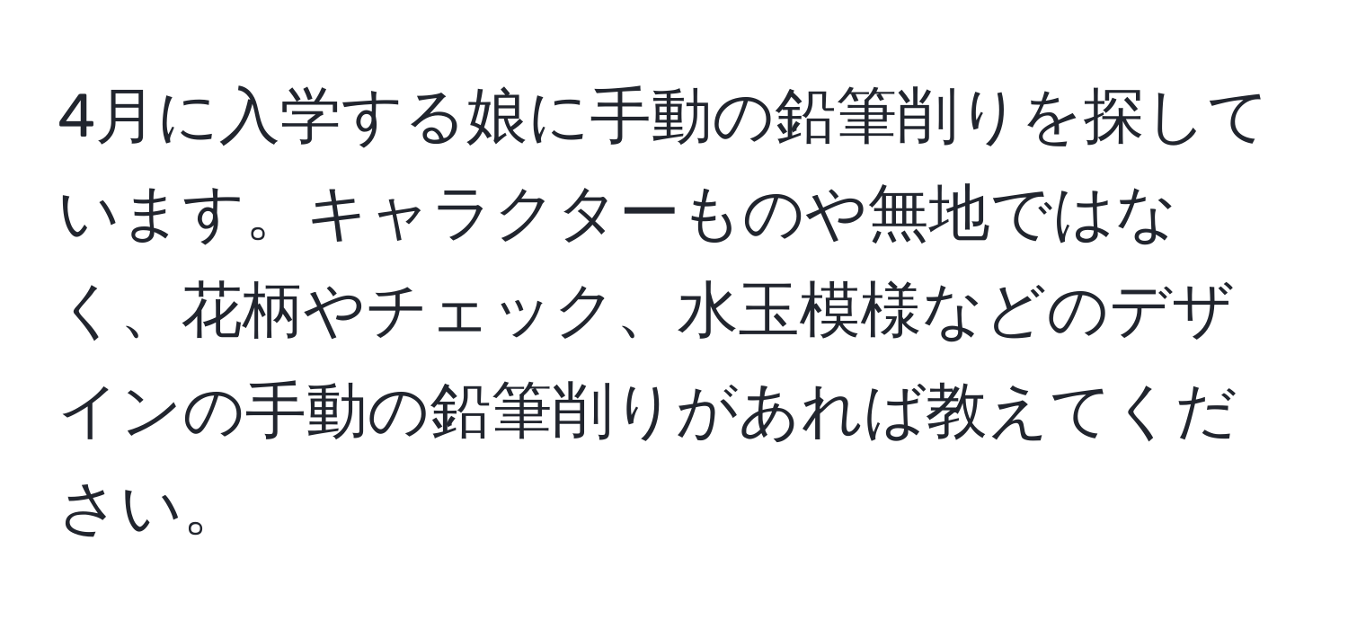 4月に入学する娘に手動の鉛筆削りを探しています。キャラクターものや無地ではなく、花柄やチェック、水玉模様などのデザインの手動の鉛筆削りがあれば教えてください。