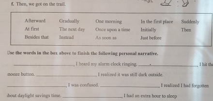 Then, we got on the trail
Afterward Gradually One morning In the first place Suddenly
At first The next day Once upon a time Initially Then
Besides that Instead As soon as Just before
Use the words in the box above to finish the following personal narrative.
_, I heard my alarm clock ringing. _I hit the
nooze button. _, I realized it was still dark outside.
_I was confused. _I realized I had forgotten
bout daylight savings time _I had an extra hour to sleep