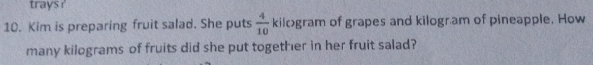 trays ? 
10. Kim is preparing fruit salad. She puts  4/10  kilogram of grapes and kilogr am of pineapple. How 
many kilograms of fruits did she put together in her fruit salad?