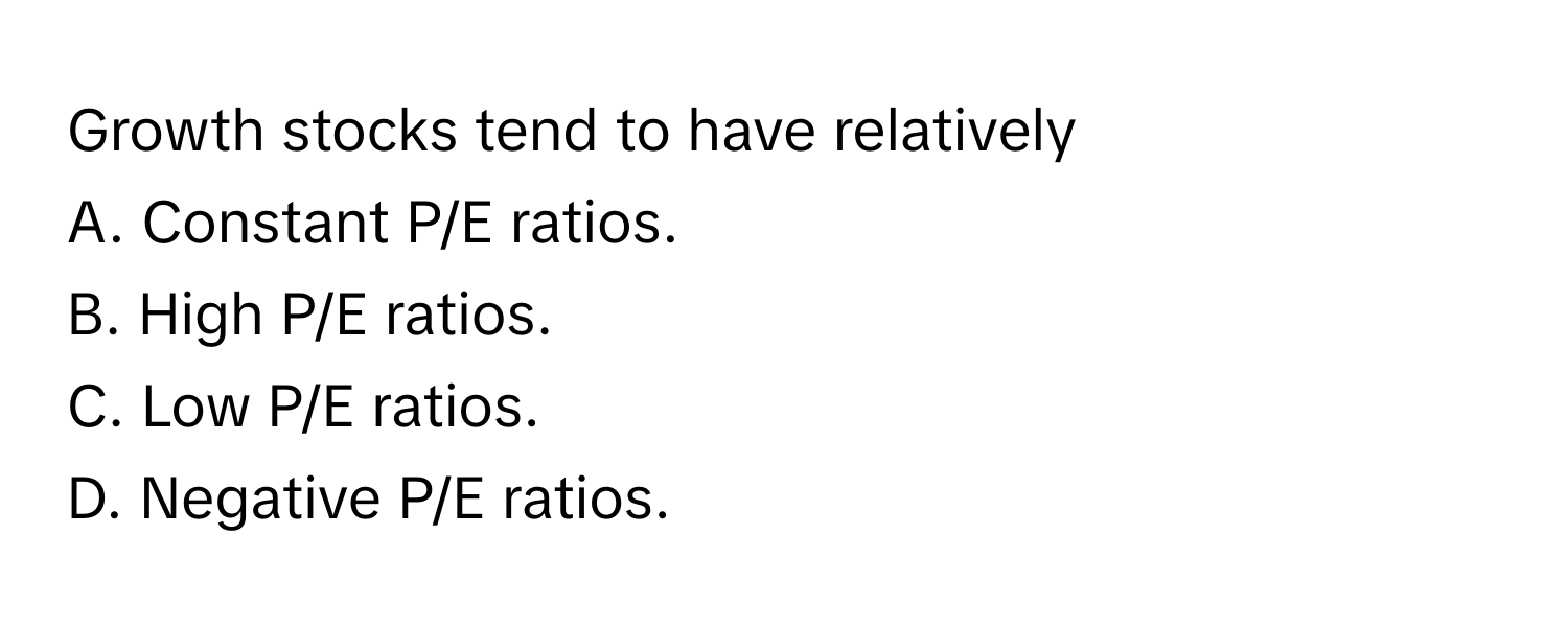 Growth stocks tend to have relatively
A. Constant P/E ratios.
B. High P/E ratios.
C. Low P/E ratios.
D. Negative P/E ratios.