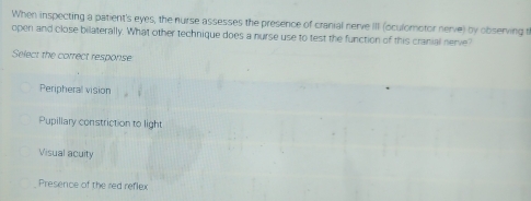 When inspecting a patient's eyes, the nurse assesses the presence of cranial nerve III (oculomotor nerve) by observing th
open and close bilaterally. What other technique does a nurse use to test the function of this cranial nerve?
Select the correct response
Peripheral vision
Pupillary constriction to light
Visual acuity
Presence of the red reflex