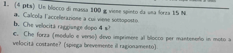 Un blocco di massa 100 g viene spinto da una forza 15 N. 
a. Calcola I'accelerazione a cui viene sottoposto. 
b. Che velocità raggiunge dopo 4 s? 
c. Che forza (modulo e verso) devo imprimere al blocco per mantenerlo in moto a 
velocità costante? (spiega brevemente il ragionamento).