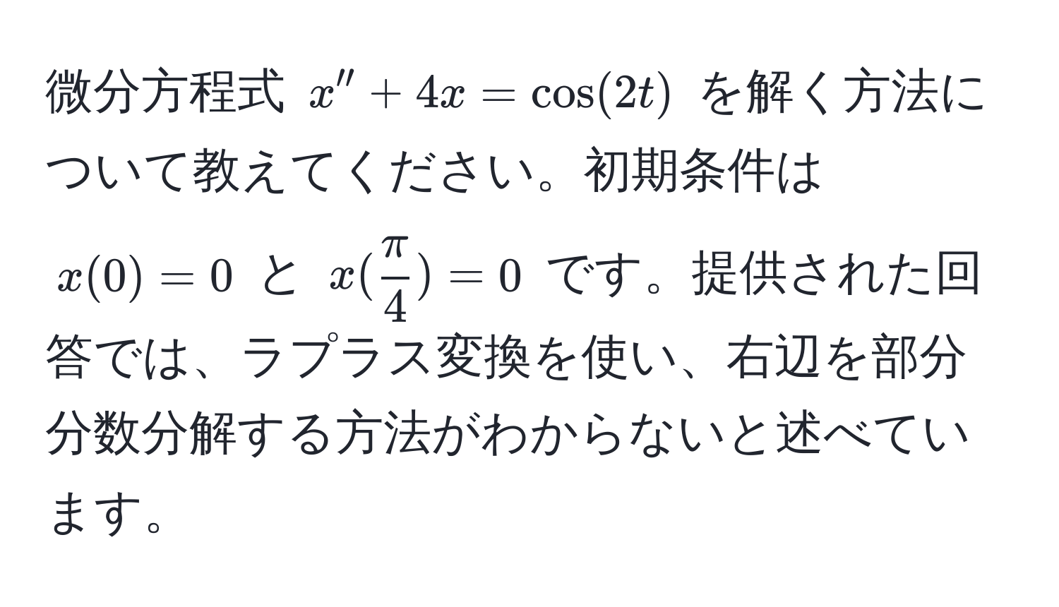 微分方程式 $x'' + 4x = cos(2t)$ を解く方法について教えてください。初期条件は $x(0) = 0$ と $x( π/4 ) = 0$ です。提供された回答では、ラプラス変換を使い、右辺を部分分数分解する方法がわからないと述べています。