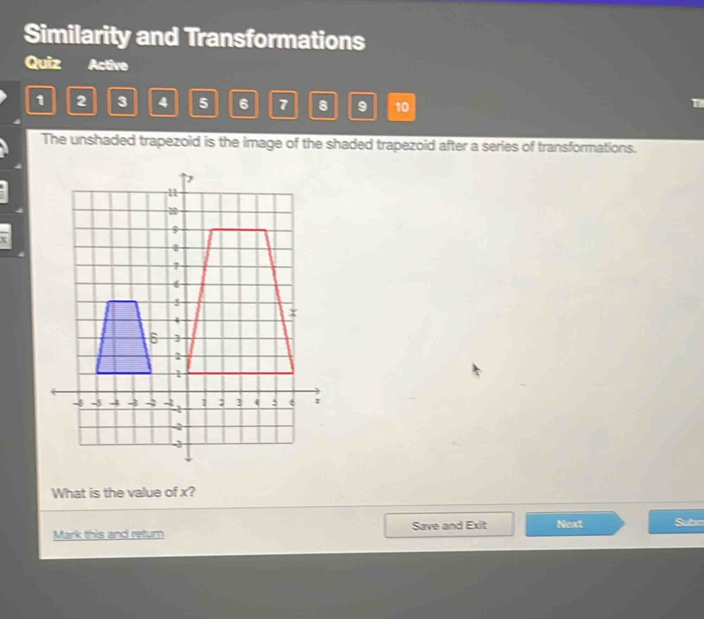 Similarity and Transformations 
Quiz Active 
1 2 3 4 5 6 7 8 9 10 
The unshaded trapezoid is the image of the shaded trapezoid after a series of transformations. 
What is the value of x? 
Save and Exit Next Subm 
Mark this and return