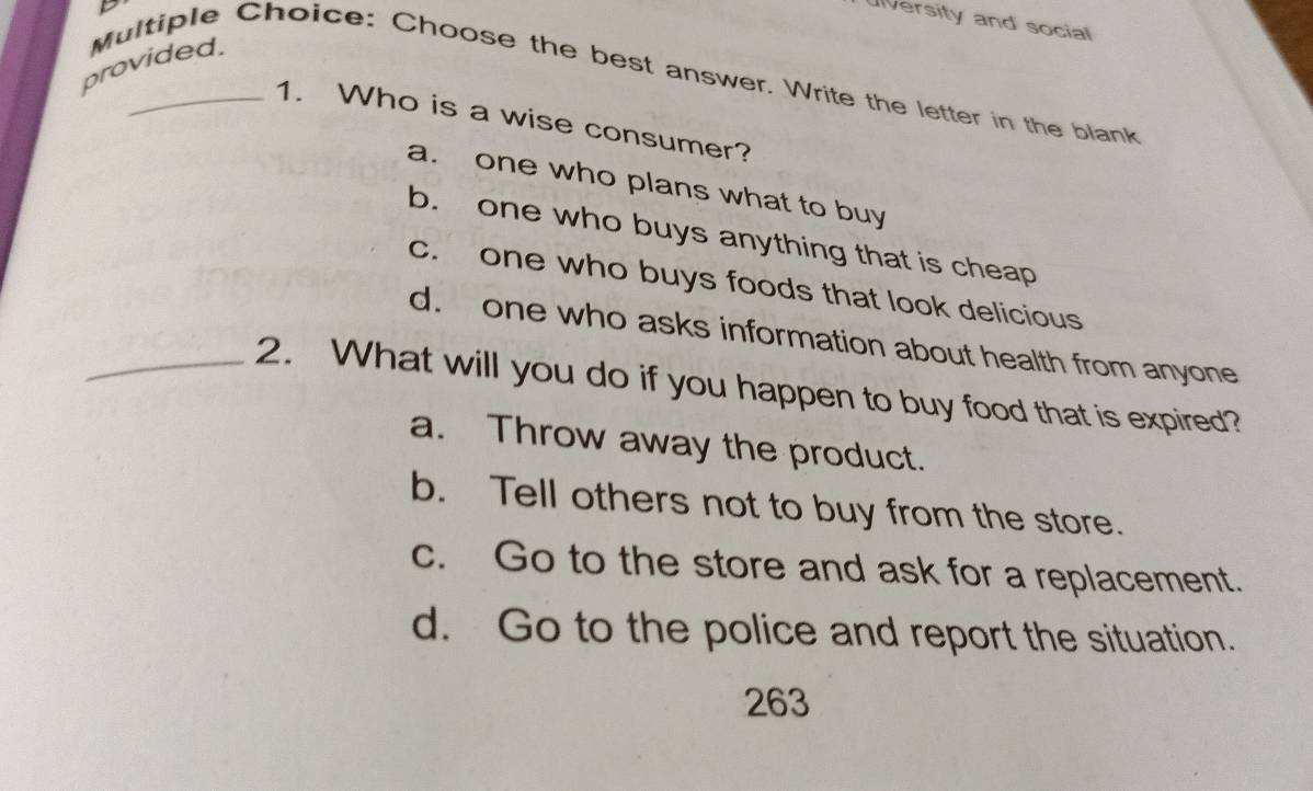 Ulversity and social
provided. Multiple Choice: Choose the best answer. Write the letter in the blank
1. Who is a wise consumer?
a. one who plans what to buy
b. one who buys anything that is cheap
c. one who buys foods that look delicious
d. one who asks information about health from anyone
_2. What will you do if you happen to buy food that is expired?
a. Throw away the product.
b. Tell others not to buy from the store.
c. Go to the store and ask for a replacement.
d. Go to the police and report the situation.
263