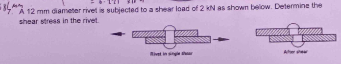 A 12 mm diameter rivet is subjected to a shear load of 2 kN as shown below. Determine the 
shear stress in the rivet.