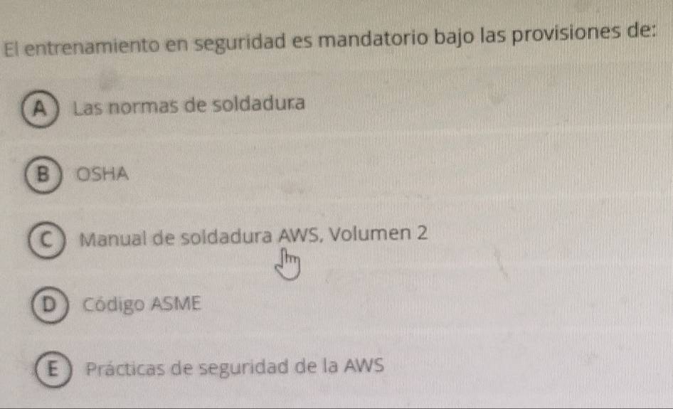 El entrenamiento en seguridad es mandatorio bajo las provisiones de:
A Las normas de soldadura
BOSHA
CManual de soldadura AWS, Volumen 2
D Código ASME
E  Prácticas de seguridad de la AWS