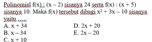 Polinomial f(x):(x-2) sisanya 24 serta f(x):(x+5)
sisanya 10. Maka f(x) tersebut dibagi x^2+3x-10 sisanya
vaity __
A. x+34 D. 2x+20
B. x-34 E. 2x-20
C. x+10