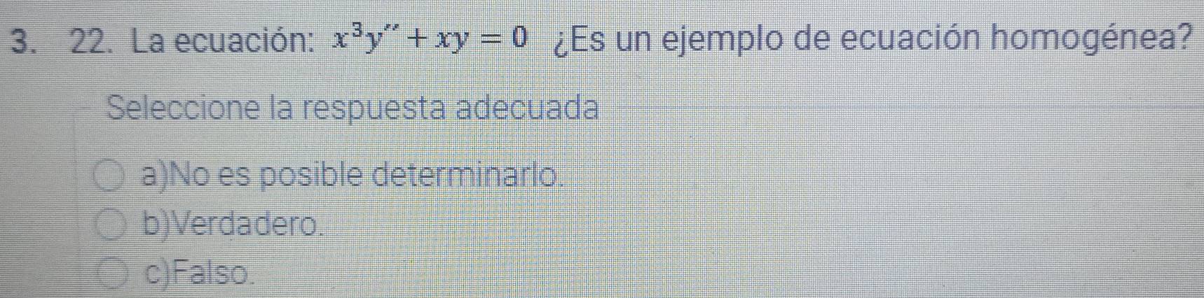 La ecuación: x^3y''+xy=0 ¿Es un ejemplo de ecuación homogénea?
Seleccione la respuesta adecuada
a)No es posible determinarlo.
b)Verdadero.
c)Falso