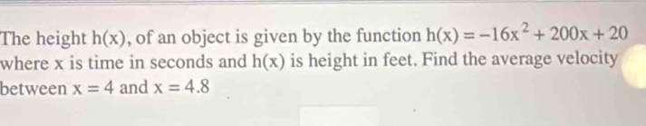 The height h(x) , of an object is given by the function h(x)=-16x^2+200x+20
where x is time in seconds and h(x) is height in feet. Find the average velocity 
between x=4 and x=4.8