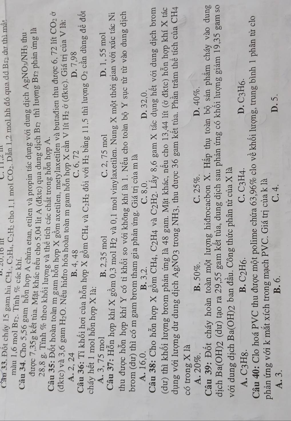 1 ,2 m 
Cầu 33. Đốt cháy 15 gam hn CH, C_2H_4,C_2H_2 cho 1,1 mol CO_2. Dẫn 1,2 mol hh đó qua d Br_2 dự thì mất
màu 1,6 mol Br₂. Tính % các khí.
Câu 34. Cho 5,56 gam hỗn hợp A chứa etan, etilen và propin tác dụng với dung dịch AgNO_3/NH_3 thu
được 7,35g kết tủa. Mặt khác nếu cho 5,04 lit A (đktc) qua dung dịch Br₂ thì lượng Br2 phản ứng là
28,8 g. Tính % theo khối lượng và thể tích các chất trong hỗn hợp A.
Câu 35: Đốt hoàn toàn m gam hỗn hợp X gồm axetilen, metylaxetilen và butađien thu được 6, 72 lít CO_2 Ở
(đktc) và 3,6 gam H_2O 0. Nếu hiđro hóa hoàn toàn m gam hỗn hợp X cần V lít H_2 ở (đktc). Giá trị của V là:
A. 2, 24 B. 4, 48 D. 7,98
C. 6, 72
Câu 36: Tỉ khối hơi của hỗn hợp X gồm CH_4 và C_2H_2 đối với H_2 bằng 11,5 thì lượng O_2 cần dùng đề đốt
cháy hết 1 mol hỗn hợp X là:
A. 3, 75 mol B. 2,35 mol D. 1, 55 mol
C. 2, 75 mol
Câu 37: Hỗn hợp khí X gồm 0,3 mol H2 và 0,1 mol vinylaxetilen. Nung X một thời gian với xúc tác Ni
thu được hỗn hợp khí Y có tỉ khối so với không khí là 1. Nếu cho toàn bộ Y sục từ từ vào dung dịch
brom (dư) thì có m gam brom tham gia phản ứng. Giá trị của m là
A. 16,0. B. 3,2. C. 8,0. D. 32,0.
Câu 38: Cho hỗn hợp X gồm CH4, C2H4 và C_2H_2 1. Lấy 8,6 gam X tác dụng hết với dung dịch brom
(dư) thì khối lượng brom phản ứng là 48 gam. Mặt khác, nếu cho 13,44 lít (ở đktc) hỗn hợp khí X tác
dụng với lượng dư dung dịch AgNO3 trong NH3, thu được 36 gam kết tủa. Phần trăm thể tích của CH4
có trong X là
A. 20%. B. 50%. C. 25%. D. 40%.
Câu 39: Đốt cháy hoàn toàn một lượng hiđrocacbon X. Hấp thụ toàn bộ sản phẩm cháy vào dung
dịch Ba(OH)2 (dư) tạo ra 29,55 gam kết tủa, dung dịch sau phản ứng có khối lượng giảm 19,35 gam so
với dung dịch Ba(OH)2 ban đầu. Công thức phân tử của X là
A. C3H8. B. C2H6. C. C3H4. D. C3H6.
Câu 40: Clo hoá PVC thu được một polime chứa 63,96% clo về khối lượng, trung bình 1 phân tử clo
phản ứng với k mắt xích trong mạch PVC. Giá trị của k là
A. 3. B. 6. C. 4. D. 5.