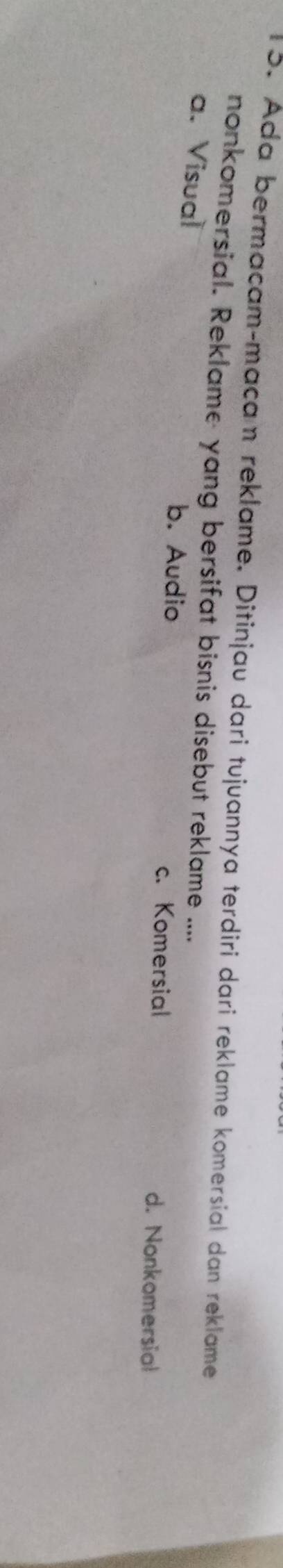 Ada bermacam-maçam reklame. Ditinjau dari tujuannya terdiri dari reklame komersial dan reklame
nonkomersial. Reklame yang bersifat bisnis disebut reklame ....
a. Visual
b. Audio c. Komersial d. Nonkomersial