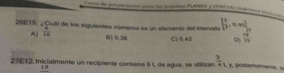 Curso de preporación para las pruebas PLANEA y CENEVAL tablra incemón
26E15. ¿Cuál de los siguientes números es un elemento del intervalo [ 3/7 ,0.95].
A)  6/16 
B) 0.38 C) 0.42 D  18/19 
27E12, Inicialmente un recipiente contiene 6 L de agua, se utilizan  3/4 Ly
19