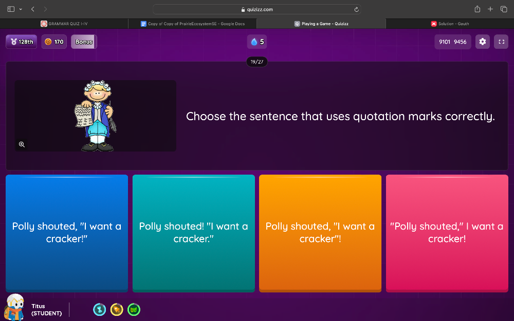 è quizizz.com
GRAMMAR QUIZ I-IV # Copy of Capy of PrairieEcosystemSE - Google Dacs Playing a Game - Quizizz Solution - Gauth
5
128th 170 Bonus 9101 9456
19/27
hoose the sentence that uses quotation marks correctly.
Polly shouted, "I want a Polly shouted! "I want a Polly shouted, "I want a "Polly shouted," I want a
cracker!" cracker." cracker"! cracker!
Titus
(STUDENT)