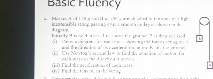 Basic Fluency 
2. Masses A of 150 g and B of 250 g are attached to the ends of a light, 
inextensible string passing over a smooth pulley as shown in this 
diagram. 
Initially B is held at rest 1 m above the ground. B is then released. B
(i) Draw a diagram for each mass showing the forces acting on it 
and the direction of its acceleration before B hits the ground. 
(ii) Use Newton’s second law to find the equation of motion for 
each mass in the direction it moves. 
(iii) Find the acceleration of each mass. A 
(iv) Find the tension in the string.