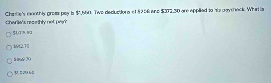 Charlie's monthly gross pay is $1,550. Two deductions of $208 and $372.30 are appiied to his paycheck. What is
Charlie's monthly net pay?
$1,015.60
$912.70
$969.70
$1,029.60