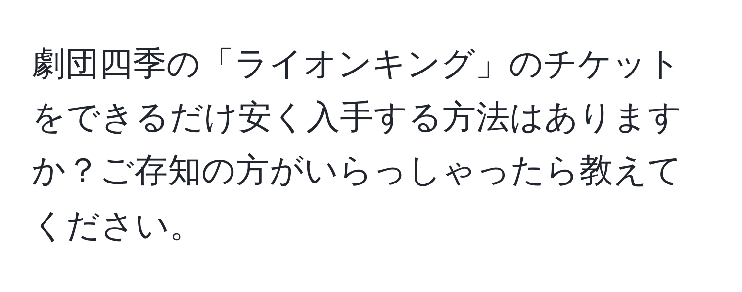 劇団四季の「ライオンキング」のチケットをできるだけ安く入手する方法はありますか？ご存知の方がいらっしゃったら教えてください。