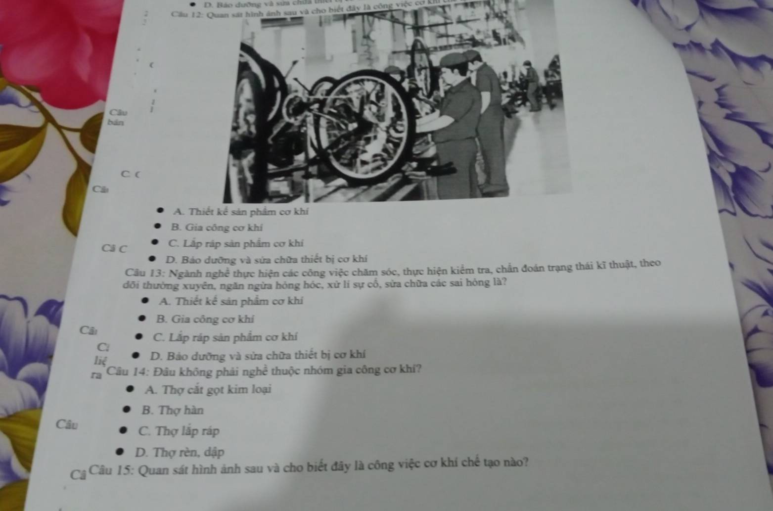 Báo đưỡng và sưa chứa t
Cầu 12: Quan sát hình ánh sau và cho biết đây là công việc cơ
(
Câu
bán
C (
Cầu
A. T
B. Gia công cơ khí
Cả C C. Lắp ráp sản phẩm cơ khí
D. Bảo dưỡng và sứa chữa thiết bị cơ khí
Câu 13: Ngành nghề thực hiện các công việc chăm sóc, thực hiện kiểm tra, chẳn đoán trạng thái kĩ thuật, theo
dõi thường xuyên, ngăn ngừa hóng hóc, xử lí sự cổ, sửa chữa các sai hỏng là?
A. Thiết kế sản phẩm cơ khí
B. Gia công cơ khí
Cầu
C. Lắp ráp sản phẩm cơ khí
Ci
liệ
D. Bảo dưỡng và sửa chữa thiết bị cơ khí
ra * Câu 14: Đâu không phải nghề thuộc nhóm gia công cơ khí?
A. Thợ cắt gọt kim loại
B. Thợ hàn
Câu
C. Thợ lắp ráp
D. Thợ rèn, dập
Câ * Câu 15: Quan sát hình ảnh sau và cho biết đây là công việc cơ khí chế tạo nào?