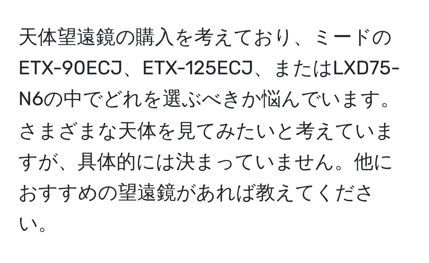 天体望遠鏡の購入を考えており、ミードのETX-90ECJ、ETX-125ECJ、またはLXD75-N6の中でどれを選ぶべきか悩んでいます。さまざまな天体を見てみたいと考えていますが、具体的には決まっていません。他におすすめの望遠鏡があれば教えてください。