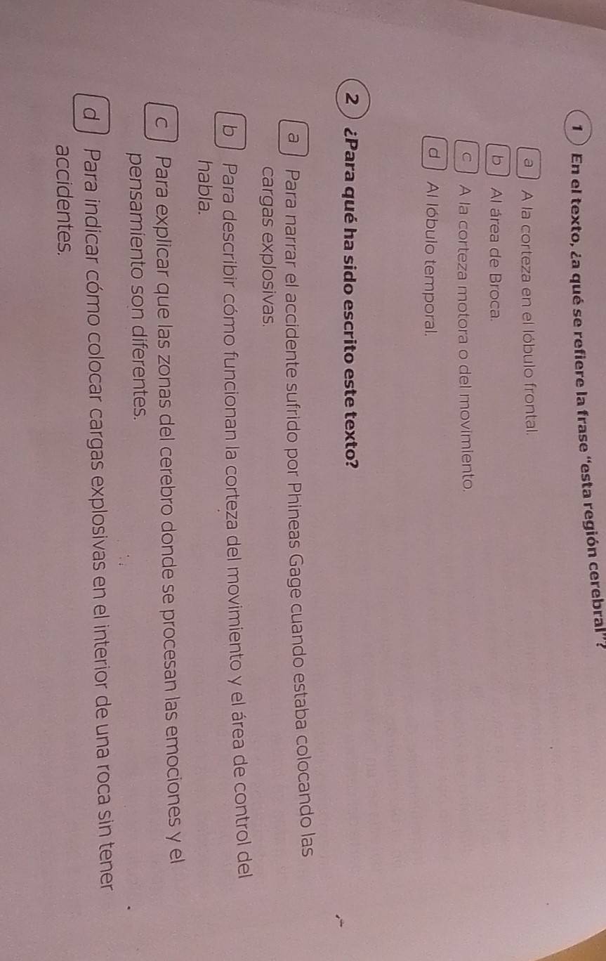 1 ) En el texto, ¿a qué se refiere la frase “esta región cerebral”?
a A la corteza en el lóbulo frontal.
b Al área de Broca.
c A la corteza motora o del movimiento.
d Al lóbulo temporal.
2 ) ¿Para qué ha sido escrito este texto?
a Para narrar el accidente sufrido por Phineas Gage cuando estaba colocando las
cargas explosivas.
b Para describir cómo funcionan la corteza del movimiento y el área de control del
habla.
c Para explicar que las zonas del cerebro donde se procesan las emociones y el
pensamiento son diferentes.
d Para indicar cómo colocar cargas explosivas en el interior de una roca sin tener
accidentes.