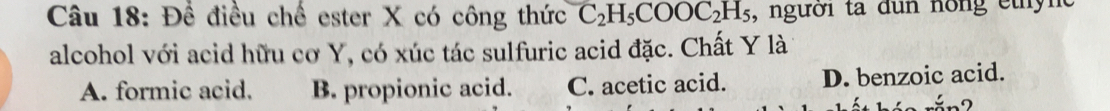 Để điều chế ester X có công thức C_2H_5COOC_2H_5 , người ta đun nông ethync
alcohol với acid hữu cơ Y, có xúc tác sulfuric acid đặc. Chất Y là
A. formic acid. B. propionic acid. C. acetic acid. D. benzoic acid.
