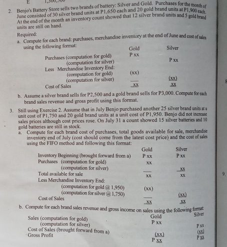 Benjo's Battery Store sells two brands of battery: Silver and Gold. Purchases for the month o 
June consisted of 30 silver brand units at P1,650 each and 20 gold brand units at P1,900 each 
At the end of the month an inventory count showed that 12 silver brand units and 5 gold brand 
units are still on hand. 
Required: 
a. Compute for each brand: purchases, merchandise inventory at the end of June and cost of sal 
using the following format: Gold Silver 
Purchases (computation for gold) P xx P xx 
(computation for silver) 
Less Merchandise Inventory End: (xx) 
(computation for gold) 
(computation for silver) 
Cost of Sales _xx (xx) .xx 
b. Assume a silver brand sells for P2,500 and a gold brand sells for P3,000. Compute for each 
brand sales revenue and gross profit using this format. 
3. Still using Exercise 2. Assume that in July Benjo purchased another 25 silver brand units at a 
unit cost of P1,750 and 20 gold brand units at a unit cost of P1,950. Benjo did not increase 
sales prices although cost prices rose. On July 31 a count showed 15 silver batteries and 10
gold batteries are still in stock. 
a. Compute for each brand cost of purchases, total goods available for sale, merchandise 
inventory end of July (cost should come from the latest cost price) and the cost of sals 
using the FIFO method and following this format: Gold Silver 
Inventory Beginning (brought forward from a) P xx P xx 
Purchases (computation for gold) xx 
(computation for silver) 
Total available for sale _xx  XX/XX  9. 
Less Merchandise Inventory End: 
(computation for gold @ 1,950)
(computation for silver @ 1,750) (xx) (xx) 
Cost of Sales . xx xx 
b. Compute for each brand sales revenue and gross incore on sales using the following format 
Sales (computation for gold) Gold P xx Silver 
(computation for silver)
P xx
Cost of Sales (brought forward from a) (xx) 
Gross Profit P xx (xx) P xx