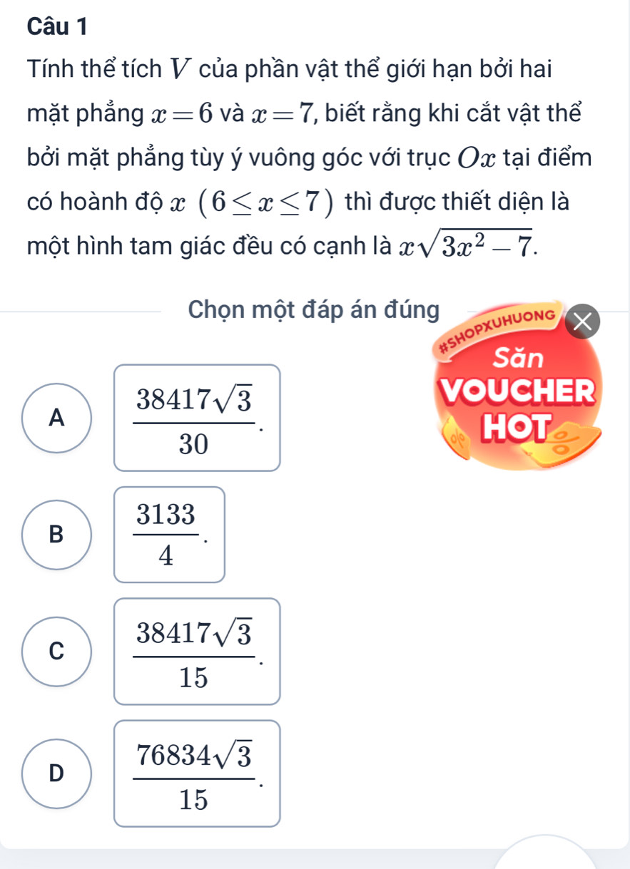 Tính thể tích V của phần vật thể giới hạn bởi hai
mặt phẳng x=6 và x=7 , biết rằng khi cắt vật thể
bởi mặt phẳng tùy ý vuông góc với trục Ox tại điểm
có hoành độ x(6≤ x≤ 7) thì được thiết diện là
một hình tam giác đều có cạnh là xsqrt(3x^2-7). 
Chọn một đáp án đúng
#SHOPXUHUONG
Săn
A  38417sqrt(3)/30 . 
VOUCHER
HOT
B  3133/4 .
C  38417sqrt(3)/15 .
D  76834sqrt(3)/15 .