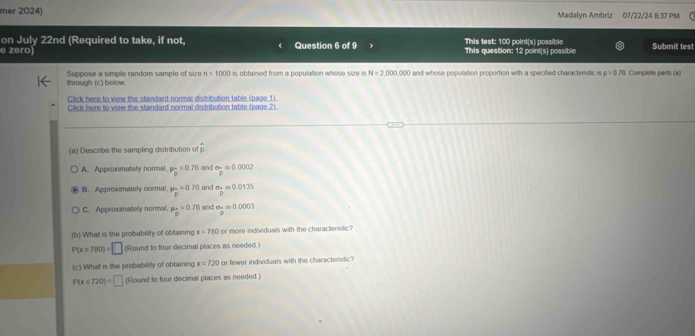 mer 2024) Madalyn Ambriz 07/22/24 8:37 PM
on July 22nd (Required to take, if not, This test: 100 point(s) possible
e zero) Question 6 of 9 This question: 12 point(s) possible Submit test
Suppose a simple random sample of size n=1000 is obtained from a population whose size is N=2,000 ,000 and whose population proportion with a specified characteristic is p=0.76 Complete parts (a)
through (c) below
Click here to view the standard normal distribution table (page 1).
Click here to view the standard normal distribution table (page 2).
(a) Describe the sampling distribution of hat p
A. Approximately normal, mu _p^((wedge)=0.76 and sigma _p)approx 0.0002
B. Approximately normal, mu _hat p=0.76 and sigma _Aapprox 0.0135
C. Approximately normal, mu _p=0.76 and sigma _papprox 0.0003
(b) What is the probability of obtaining x=780 or more individuals with the characteristic?
P(x≥ 780)=□ (Round to four decimal places as needed.)
(c) What is the probability of obtaining x=720 or fewer individuals with the characteristic?
P(x≤ 720)=□ (Round to four decimal places as needed.)