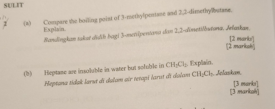 SULIT 
2 (a) Compare the boiling point of 3 -methylpentane and 2, 2 -dimethylbutane. 
Explain. 
Bandingkan takat didih bagi 3 -metilpentana dan 2,2 -dimetilbutana. Jelaskan. 
[2 marks] 
[2 markah] 
(b) Heptane are insoluble in water but soluble in CH_2Cl_2. Explain. 
Heptana tidak larut di dalam air tetapi larut di dalam CH_2Cl_2. Jelaskan. 
[3 marks] 
[3 markah]