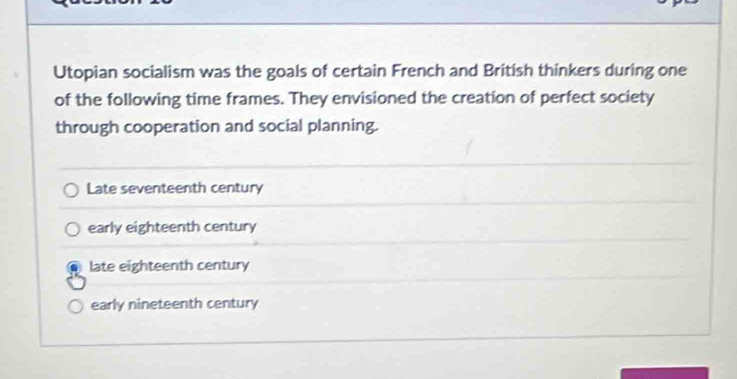 Utopian socialism was the goals of certain French and British thinkers during one
of the following time frames. They envisioned the creation of perfect society
through cooperation and social planning.
Late seventeenth century
early eighteenth century
late eighteenth century
early nineteenth century