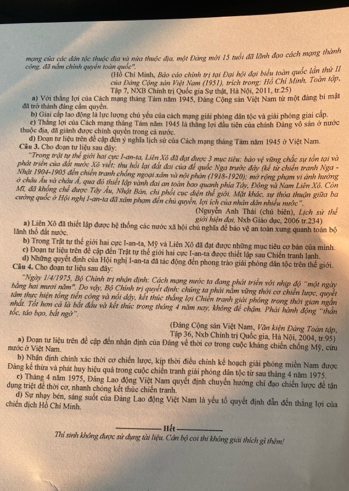 mạng của các đân tộc thuộc địa và nửa thuộc địa, một Đảng mới 15 tuổi đã lãnh đạo cách mạng thành
công, đã nắm chính quyền toàn quốc".
(Hồ Chí Minh, Báo cáo chính trị tại Đại hội đại biểu toàn quốc lần thứ II
Của Đảng Cộng sản Việt Nam (1951), trích trong: Hồ Chí Minh, Toàn tập,
Tập 7, NXB Chính trị Quốc gia Sự thật, Hà Nội, 2011, tr.25)
a) Với thắng lợi của Cách mạng tháng Tám năm 1945, Đảng Cộng sản Việt Nam từ một đảng bí mật
đã trở thành đảng cầm quyền.
b) Giại cấp lao động là lực lượng chủ yếu của cách mạng giải phóng dân tộc và giải phóng giai cấp.
c) Thắng lợi của Cách mạng tháng Tám năm 1945 là thăng lợi đầu tiên của chính Đảng vô sản ở nước
thuộc địa, đã giành được chính quyền trong cả nước.
d) Đoạn tư liệu trên đề cập đến ý nghĩa lịch sử của Cách mạng tháng Tám năm 1945 ở Việt Nam.
Cầu 3. Cho đoạn tư liệu sau đây:
'Trong trật tự thể giới hai cực I-an-ta, Liên Xô đã đạt được 3 mục tiêu: bảo vệ vững chắc sự tồn tại và
phát triển của đất nước Xô viết; thu hồi lại đất đai của để quốc Nga trước đây (kể từ chiến tranh Nga -
Nhật 1904-1905 đến chiến tranh chống ngoại xâm và nội phản (1918-1920); mở rộng phạm vi ảnh hưởng
ở châu Âu và châu Á, qua đó thiết lập vành đai an toàn bao quanh phía Tây, Đông và Nam Liên Xô. Còn
Mĩ, đã khổng chế được Tây Âu, Nhật Bản, chi phối cục diện thể giới. Mặt khác, sự thỏa thuận giữa ba
cường quốc ở Hội nghị I-an-ta đã xâm phạm đến chủ quyền, lợi ích của nhân dân nhiều nước ''.
(Nguyễn Anh Thái (chủ biên), Lịch sử thể
giới hiện đại, Nxb Giáo dục, 2006 tr.234)
a) Liên Xô đã thiết lập được hệ thống các nước xã hội chủ nghĩa để bảo vệ an toàn xung quanh toàn bộ
lãnh thổ đất nước.
b) Trong Trật tự thế giới hai cực I-an-ta, Mỹ và Liên Xô đã đạt được những mục tiêu cơ bản của mình.
c) Đoạn tư liệu trên đề cập đến Trật tự thế giới hai cực I-an-ta được thiết lập sau Chiến tranh lạnh.
d) Những quyết định của Hội nghị I-an-ta đã tác động đến phong trào giải phóng dân tộc trên thế giới.
Câu 4. Cho đoạn tư liệu sau đây:
'Ngày 1/4/1975, Bộ Chính trị nhận định: Cách mạng nước ta đang phát triển với nhịp độ 'một ngày
bằng hai mươi năm'. Do vậy, Bộ Chính trị quyết định: chúng ta phải nắm vững thời cơ chiến lược, quyết
tâm thực hiện tổng tiến công và nổi dậy, kết thúc thắng lợi Chiến tranh giải phóng trong thời gian ngắn
nhất. Tốt hơn cả là bắt đầu và kết thúc trong tháng 4 năm nay, không để chậm. Phải hành động ''thần
tốc, táo bạo, bắt ngờ'.
(Đảng Cộng sản Việt Nam, Văn kiện Đảng Toàn tập,
Tập 36, Nxb Chính trị Quốc gia, Hà Nội, 2004, tr.95)
a) Đoạn tư liệu trên đề cập đến nhận định của Đảng về thời cơ trong cuộc kháng chiến chống Mỹ, cứu
nước ở Việt Nam.
b) Nhận định chính xác thời cơ chiến lược, kịp thời điều chỉnh kế hoạch giải phóng miền Nam được
Đảng kế thừa và phát huy hiệu quả trong cuộc chiến tranh giải phóng dân tộc từ sau tháng 4 năm 1975.
c) Tháng 4 năm 1975, Đảng Lao động Việt Nam quyết định chuyển hướng chỉ đạo chiến lược đề tận
dụng triệt đề thời cơ, nhanh chóng kết thúc chiến tranh.
d) Sự nhạy bén, sáng suốt của Đảng Lao động Việt Nam là yếu tố quyết định đẫn đến thắng lợi của
chiến dịch Hồ Chí Minh.
_Hết_
Thi sinh không được sử dụng tài liệu. Cán bộ coi thi không giải thích gì thêm!