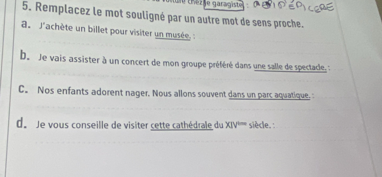 le chéz ie garagiste 
5. Remplacez le mot souligné par un autre mot de sens proche. 
du J'achète un billet pour visiter un musée. : 
b Je vais assister à un concert de mon groupe préféré dans une salle de spectacle. : 
C. Nos enfants adorent nager. Nous allons souvent dans un parc aquatique. : 
de Je vous conseille de visiter cette cathédrale du : XIV^(teme) * siècle. :