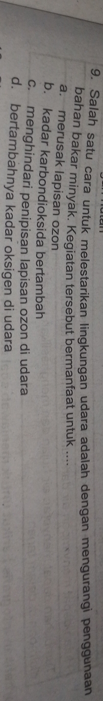 9, Salah satu cara untuk melestarikan lingkungan udara adalah dengan mengurangi penggunaan
bahan bakar minyak. Kegiatan tersebut bermanfaat untuk ....
a. merusak lapisan ozon
b. kadar karbondioksida bertambah
c. menghindari penipisan lapisan ozon di udara
d. bertambahnya kadar oksigen di udara