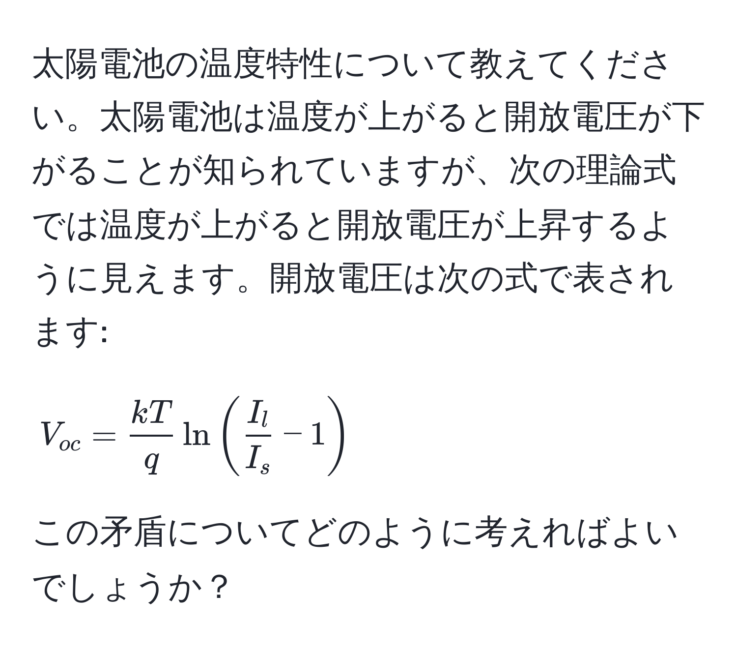 太陽電池の温度特性について教えてください。太陽電池は温度が上がると開放電圧が下がることが知られていますが、次の理論式では温度が上がると開放電圧が上昇するように見えます。開放電圧は次の式で表されます: 
[ V_oc =  kT/q  ln( I_l/I_s  - 1) ]
この矛盾についてどのように考えればよいでしょうか？