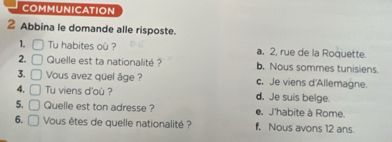 COMMUNICATION
2 Abbina le domande alle risposte.
1. Tu habites où ? a. 2, rue de la Roquette.
2. Quelle est ta nationalité ? b. Nous sommes tunisiens.
3. Vous avez quel âge ? c. Je viens d'Allemagne.
4. Tu viens d'où ? d. Je suis belge.
5. Quelle est ton adresse ? e. J'habite à Rome.
6. Vous êtes de quelle nationalité ? f, Nous avons 12 ans.