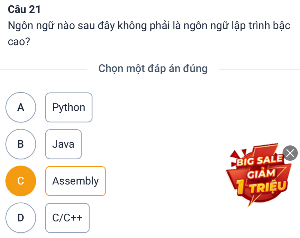 Ngôn ngữ nào sau đây không phải là ngôn ngữ lập trình bậc
cao?
Chọn một đáp án đúng
A Python
B Java
BIG SALE
giảm
C Assembly
triệu
D C/C++