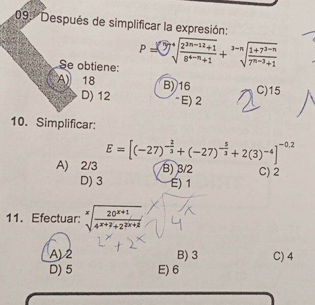 09: 'Después de simplificar la expresión:
Se obtiene:
P=sqrt[3](sqrt [4]frac 2^(3n-12)+1)8^(4-n)+1+sqrt[3-n](frac 1+7^(3-n))7^(n-3)+1
A) 18 B) 16
C) 15
D) 12 ~E) 2
10. Simplificar:
E=[(-27)^- 2/3 +(-27)^- 5/3 +2(3)^-4]^-0,2
A) 2/3 B) 3/2 C) 2
D) 3 É) 1
11. Efectuar: sqrt[x](frac 20^(x+1))4^(x+2)+2^(2x+2)
A) 2 B) 3 C) 4
D) 5 E) 6