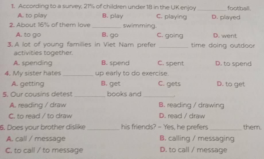 According to a survey, 21% of children under 18 in the UK enjoy _football.
A. to play B. play C. playing D. played
2. About 16% of them love _swimming.
A. to go B. go C. going D. went
3. A lot of young families in Viet Nam prefer _time doing outdoor
activities together.
A. spending B. spend C. spent D. to spend
4. My sister hates _up early to do exercise.
A. getting B. get C. gets D. to get
5. Our cousins detest _books and_
,
A. reading / draw B. reading / drawing
C. to read / to draw D. read / draw
6. Does your brother dislike _his friends? - Yes, he prefers _them.
A. call / message B. calling / messaging
C. to call / to message D. to call / message