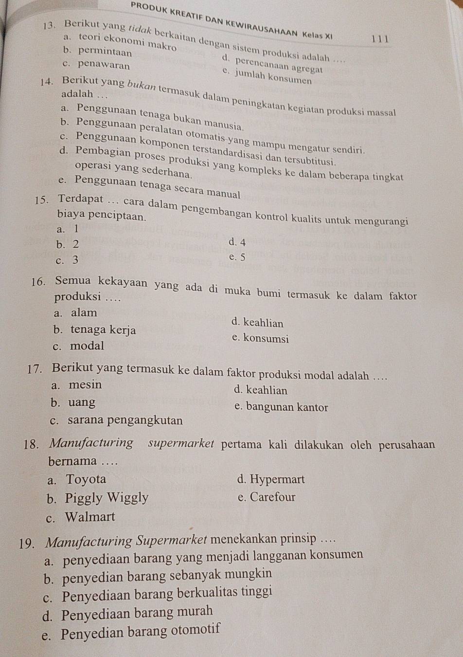 PRODUK KREATIF DAN KEWIRAUSAHAAN Kelas XI 111
13. Berikut yang tidak berkaitan dengan sistem produksi adalah …
b. permintaan
a. teori ekonomi makro d. perencanaan agregat
c. penawaran
e. jumlah konsumen
adalah …
14. Berikut yang bukan termasuk dalam peningkatan kegiatan produksi massal
a. Penggunaan tenaga bukan manusia.
b. Penggunaan peralatan otomatis-yang mampu mengatur sendiri.
c. Penggunaan komponen terstandardisasi dan tersubtitusi.
d. Pembagian proses produksi yang kompleks ke dalam beberapa tingkat
operasi yang sederhana.
e. Penggunaan tenaga secara manual
15. Terdapat … cara dalam pengembangan kontrol kualits untuk mengurangi
biaya penciptaan.
a. 1
b. 2 d. 4
c. 3
e. 5
16. Semua kekayaan yang ada di muka bumi termasuk ke dalam faktor
produksi …
a. alam
d. keahlian
b. tenaga kerja e. konsumsi
c. modal
17. Berikut yang termasuk ke dalam faktor produksi modal adalah …
a. mesin
d. keahlian
b. uang e. bangunan kantor
c. sarana pengangkutan
18. Manufacturing supermarket pertama kali dilakukan oleh perusahaan
bernama …
a. Toyota d. Hypermart
b. Piggly Wiggly e. Carefour
c. Walmart
19. Manufacturing Supermarket menekankan prinsip …
a. penyediaan barang yang menjadi langganan konsumen
b. penyedian barang sebanyak mungkin
c. Penyediaan barang berkualitas tinggi
d. Penyediaan barang murah
e. Penyedian barang otomotif