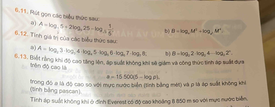 6.11, Rút gọn các biểu thức sau: 
a) A=log _ 1/3 5+2log _925-log _sqrt(3) 1/5 ; 
b) B=log _aM^2+log _aM^4. 
6.12. Tính giá trị của các biểu thức sau: 
a) A=log _23· log _34· log _45· log _56· log _67· log _78; b) B=log _22· log _24·s log _22^n. 
6.13. Biết rằng khi độ cao tăng lên, áp suất không khí sẽ giảm và công thức tính áp suất dựa 
trên độ cao là
a=15500(5-log p), 
trong đó a là độ cao so với mực nước biển (tính bằng mét) và p là áp suất không khí 
(tính bằng pascan). 
Tính áp suất không khí ở đỉnh Everest có độ cao khoảng 8 850 m so với mực nước biển.