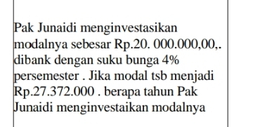 Pak Junaidi menginvestasikan 
modalnya sebesar Rp.20. 000.000,00,. 
dibank dengan suku bunga 4%
persemester . Jika modal tsb menjadi
Rp.27.372.000. berapa tahun Pak 
Junaidi menginvestaikan modalnya